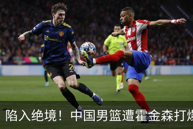 陷入绝境！中国男篮遭霍金森打爆 末轮不胜将无缘世界杯